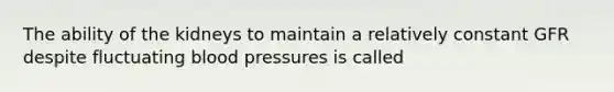 The ability of the kidneys to maintain a relatively constant GFR despite fluctuating blood pressures is called