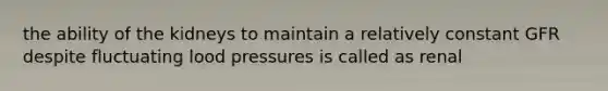 the ability of the kidneys to maintain a relatively constant GFR despite fluctuating lood pressures is called as renal