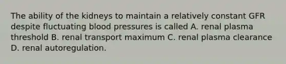 The ability of the kidneys to maintain a relatively constant GFR despite fluctuating blood pressures is called A. renal plasma threshold B. renal transport maximum C. renal plasma clearance D. renal autoregulation.