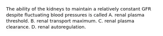 The ability of the kidneys to maintain a relatively constant GFR despite fluctuating blood pressures is called A. renal plasma threshold. B. renal transport maximum. C. renal plasma clearance. D. renal autoregulation.