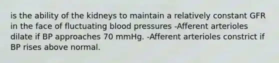 is the ability of the kidneys to maintain a relatively constant GFR in the face of fluctuating blood pressures -Afferent arterioles dilate if BP approaches 70 mmHg. -Afferent arterioles constrict if BP rises above normal.