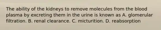 The ability of the kidneys to remove molecules from the blood plasma by excreting them in the urine is known as A. glomerular filtration. B. renal clearance. C. micturition. D. reabsorption