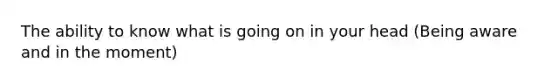 The ability to know what is going on in your head (Being aware and in the moment)