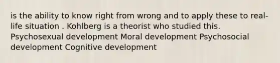 is the ability to know right from wrong and to apply these to real-life situation . Kohlberg is a theorist who studied this. Psychosexual development Moral development Psychosocial development Cognitive development