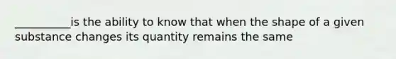 __________is the ability to know that when the shape of a given substance changes its quantity remains the same