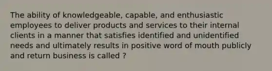 The ability of knowledgeable, capable, and enthusiastic employees to deliver products and services to their internal clients in a manner that satisfies identified and unidentified needs and ultimately results in positive word of mouth publicly and return business is called ?