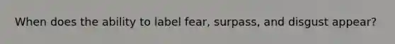 When does the ability to label fear, surpass, and disgust appear?