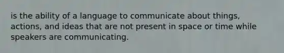 is the ability of a language to communicate about things, actions, and ideas that are not present in space or time while speakers are communicating.