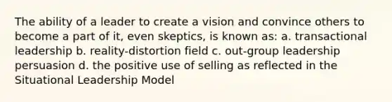 The ability of a leader to create a vision and convince others to become a part of it, even skeptics, is known as: a. transactional leadership b. reality-distortion field c. out-group leadership persuasion d. the positive use of selling as reflected in the Situational Leadership Model