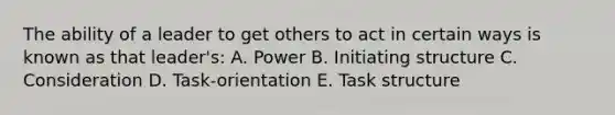 The ability of a leader to get others to act in certain ways is known as that leader's: A. Power B. Initiating structure C. Consideration D. Task-orientation E. Task structure