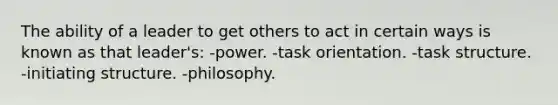 The ability of a leader to get others to act in certain ways is known as that leader's: -power. -task orientation. -task structure. -initiating structure. -philosophy.