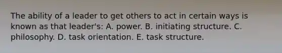 The ability of a leader to get others to act in certain ways is known as that leader's: A. power. B. initiating structure. C. philosophy. D. task orientation. E. task structure.