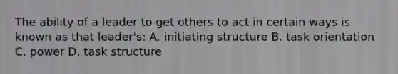 The ability of a leader to get others to act in certain ways is known as that leader's: A. initiating structure B. task orientation C. power D. task structure