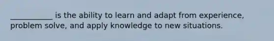 ___________ is the ability to learn and adapt from experience, problem solve, and apply knowledge to new situations.