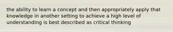 the ability to learn a concept and then appropriately apply that knowledge in another setting to achieve a high level of understanding is best described as critical thinking