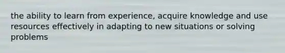 the ability to learn from experience, acquire knowledge and use resources effectively in adapting to new situations or solving problems