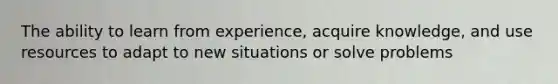 The ability to learn from experience, acquire knowledge, and use resources to adapt to new situations or solve problems