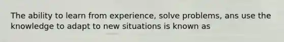 The ability to learn from experience, solve problems, ans use the knowledge to adapt to new situations is known as