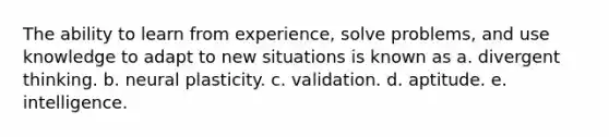 The ability to learn from experience, solve problems, and use knowledge to adapt to new situations is known as a. divergent thinking. b. neural plasticity. c. validation. d. aptitude. e. intelligence.