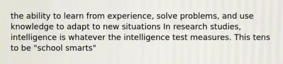 the ability to learn from experience, solve problems, and use knowledge to adapt to new situations In research studies, intelligence is whatever the intelligence test measures. This tens to be "school smarts"