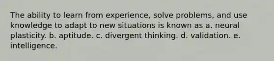 The ability to learn from experience, solve problems, and use knowledge to adapt to new situations is known as a. neural plasticity. b. aptitude. c. divergent thinking. d. validation. e. intelligence.