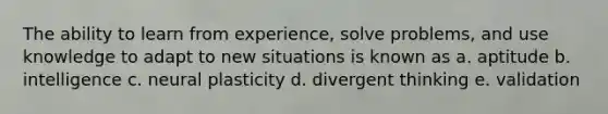 The ability to learn from experience, solve problems, and use knowledge to adapt to new situations is known as a. aptitude b. intelligence c. neural plasticity d. divergent thinking e. validation