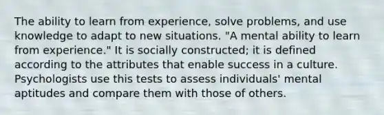 The ability to learn from experience, solve problems, and use knowledge to adapt to new situations. "A mental ability to learn from experience." It is socially constructed; it is defined according to the attributes that enable success in a culture. Psychologists use this tests to assess individuals' mental aptitudes and compare them with those of others.