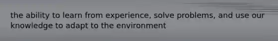 the ability to learn from experience, solve problems, and use our knowledge to adapt to the environment