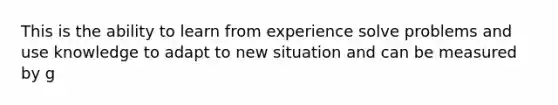 This is the ability to learn from experience solve problems and use knowledge to adapt to new situation and can be measured by g