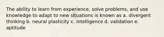 The ability to learn from experience, solve problems, and use knowledge to adapt to new situations is known as a. divergent thinking b. neural plasticity c. intelligence d. validation e. aptitude