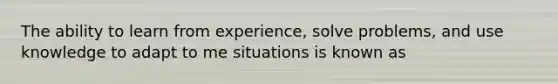 The ability to learn from experience, solve problems, and use knowledge to adapt to me situations is known as