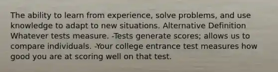 The ability to learn from experience, solve problems, and use knowledge to adapt to new situations. Alternative Definition Whatever tests measure. -Tests generate scores; allows us to compare individuals. -Your college entrance test measures how good you are at scoring well on that test.