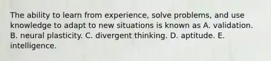 The ability to learn from experience, solve problems, and use knowledge to adapt to new situations is known as A. validation. B. neural plasticity. C. divergent thinking. D. aptitude. E. intelligence.