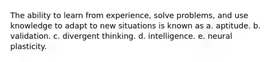 The ability to learn from experience, solve problems, and use knowledge to adapt to new situations is known as a. aptitude. b. validation. c. divergent thinking. d. intelligence. e. neural plasticity.