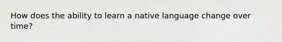 How does the ability to learn a native language change over time?