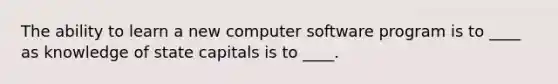 The ability to learn a new computer software program is to ____ as knowledge of state capitals is to ____.