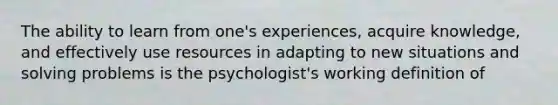 The ability to learn from one's experiences, acquire knowledge, and effectively use resources in adapting to new situations and solving problems is the psychologist's working definition of