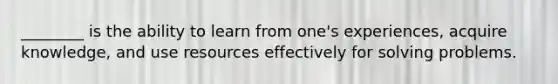 ________ is the ability to learn from one's experiences, acquire knowledge, and use resources effectively for solving problems.