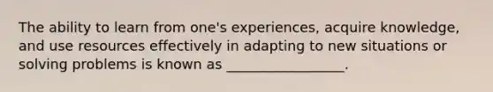 The ability to learn from one's experiences, acquire knowledge, and use resources effectively in adapting to new situations or solving problems is known as _________________.