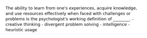 The ability to learn from one's experiences, acquire knowledge, and use resources effectively when faced with challenges or problems is the psychologist's working definition of ________. - creative thinking - divergent problem solving - intelligence - heuristic usage