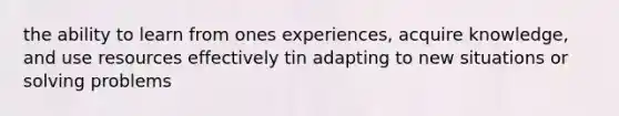 the ability to learn from ones experiences, acquire knowledge, and use resources effectively tin adapting to new situations or solving problems