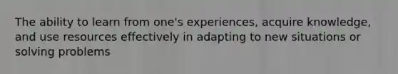 The ability to learn from one's experiences, acquire knowledge, and use resources effectively in adapting to new situations or solving problems