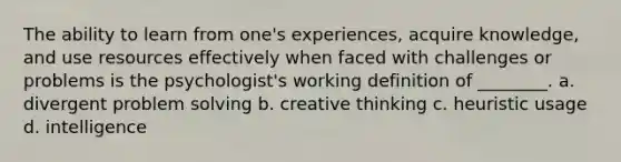 The ability to learn from one's experiences, acquire knowledge, and use resources effectively when faced with challenges or problems is the psychologist's working definition of ________. a. divergent problem solving b. creative thinking c. heuristic usage d. intelligence