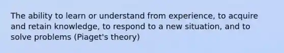 The ability to learn or understand from experience, to acquire and retain knowledge, to respond to a new situation, and to solve problems (Piaget's theory)