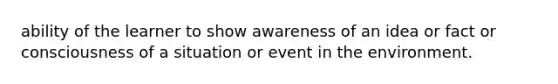 ability of the learner to show awareness of an idea or fact or consciousness of a situation or event in the environment.