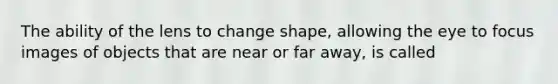 The ability of the lens to change shape, allowing the eye to focus images of objects that are near or far away, is called