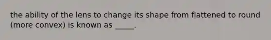 the ability of the lens to change its shape from flattened to round (more convex) is known as _____.