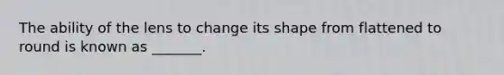The ability of the lens to change its shape from flattened to round is known as _______.