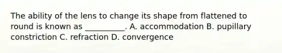 The ability of the lens to change its shape from flattened to round is known as __________. A. accommodation B. pupillary constriction C. refraction D. convergence