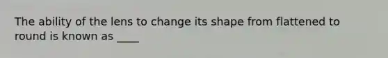 The ability of the lens to change its shape from flattened to round is known as ____